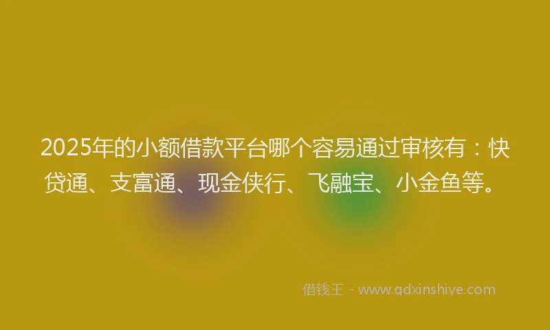 2025年的小额借款平台哪个容易通过审核有：快贷通、支富通、现金侠行、飞融宝、小金鱼等。