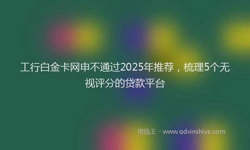 工行白金卡网申不通过2025年推荐，梳理5个无视评分的贷款平台