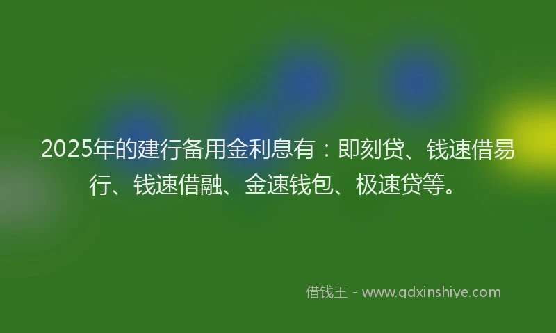 2025年的建行备用金利息有：即刻贷、钱速借易行、钱速借融、金速钱包、极速贷等。