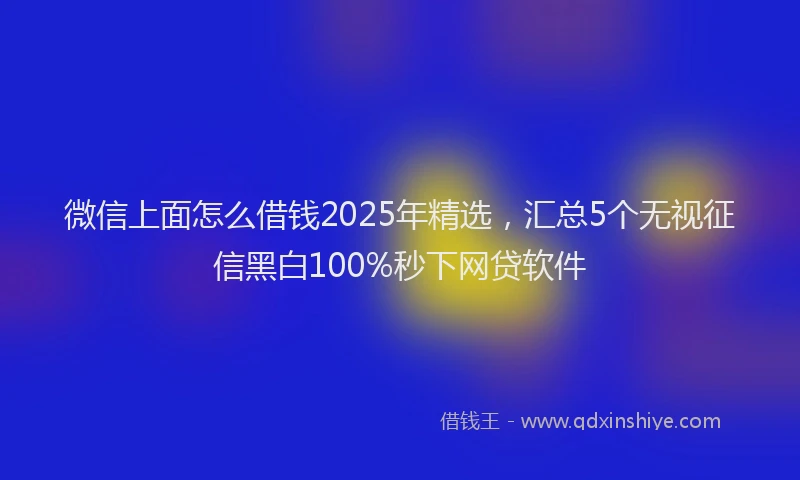 微信上面怎么借钱2025年精选，汇总5个无视征信黑白100%秒下网贷软件