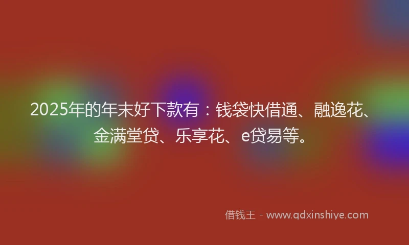 2025年的年末好下款有：钱袋快借通、融逸花、金满堂贷、乐享花、e贷易等。