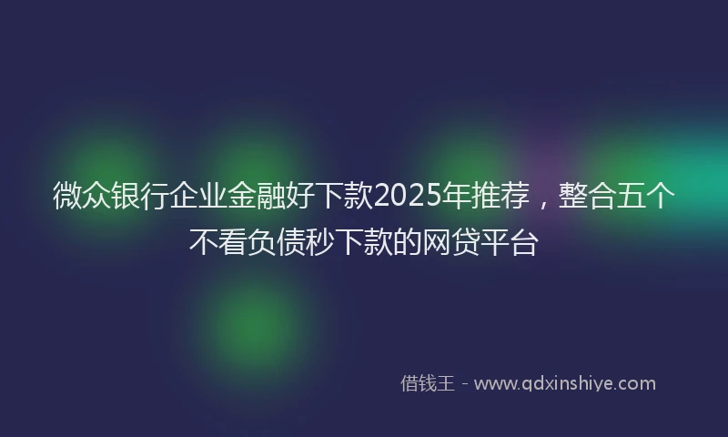 微众银行企业金融好下款2025年推荐，整合五个不看负债秒下款的网贷平台