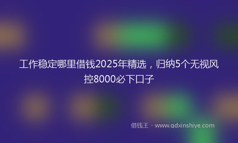 工作稳定哪里借钱2025年精选，归纳5个无视风控8000必下口子