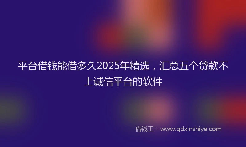 平台借钱能借多久2025年精选，汇总五个贷款不上诚信平台的软件
