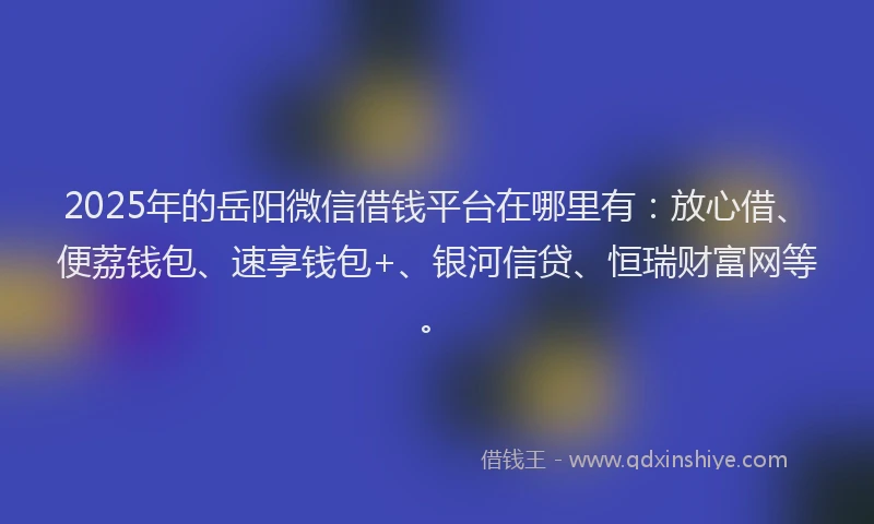 2025年的岳阳微信借钱平台在哪里有：放心借、便荔钱包、速享钱包+、银河信贷、恒瑞财富网等。