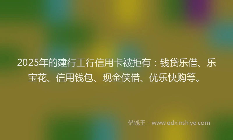 2025年的建行工行信用卡被拒有：钱贷乐借、乐宝花、信用钱包、现金侠借、优乐快购等。