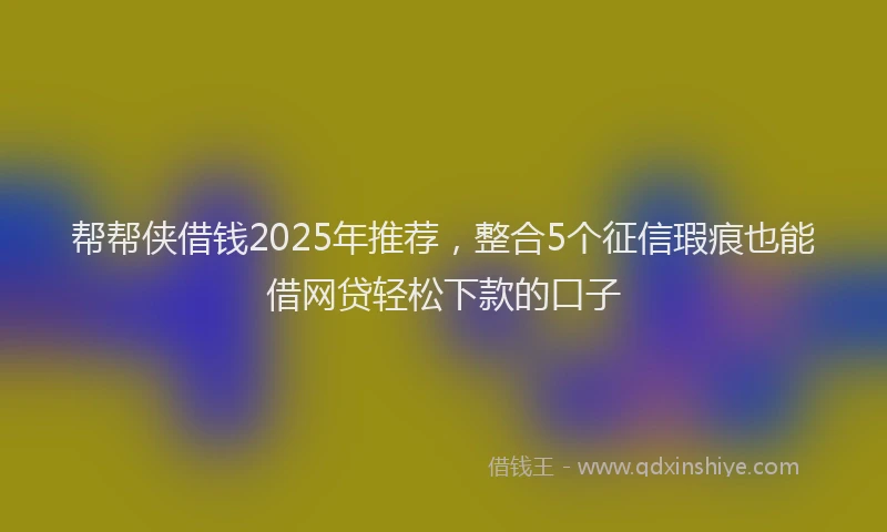 帮帮侠借钱2025年推荐，整合5个征信瑕疵也能借网贷轻松下款的口子