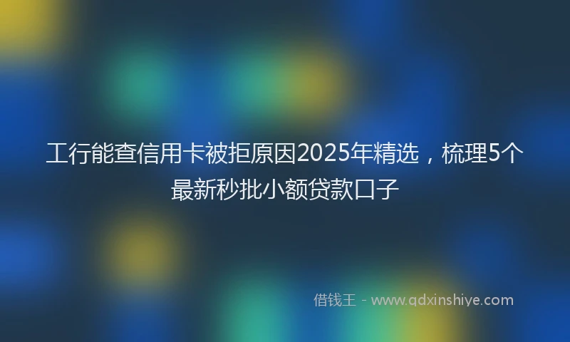 工行能查信用卡被拒原因2025年精选，梳理5个最新秒批小额贷款口子