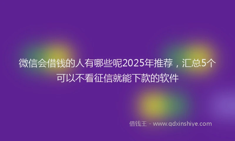 微信会借钱的人有哪些呢2025年推荐，汇总5个可以不看征信就能下款的软件