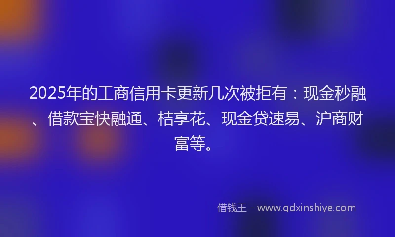 2025年的工商信用卡更新几次被拒有：现金秒融、借款宝快融通、桔享花、现金贷速易、沪商财富等。