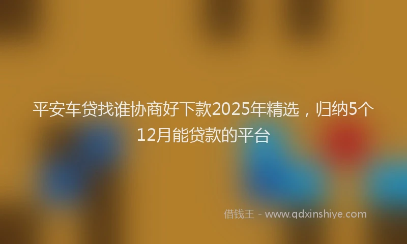 平安车贷找谁协商好下款2025年精选，归纳5个12月能贷款的平台