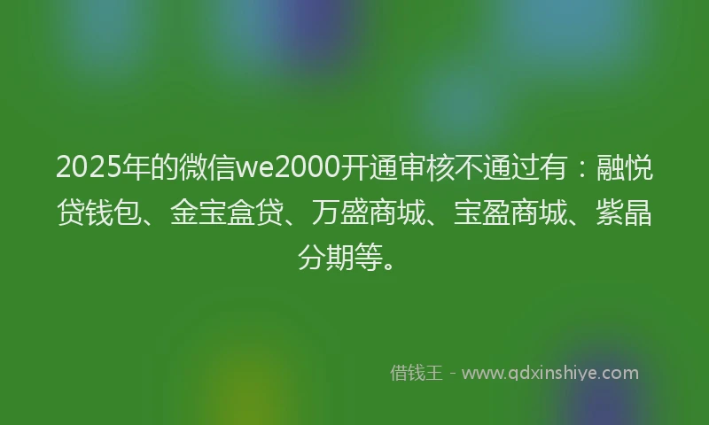 2025年的微信we2000开通审核不通过有：融悦贷钱包、金宝盒贷、万盛商城、宝盈商城、紫晶分期等。