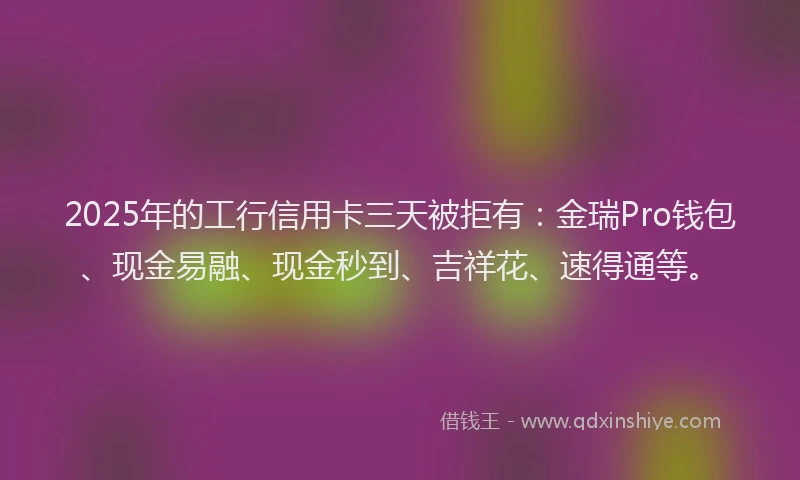 2025年的工行信用卡三天被拒有：金瑞Pro钱包、现金易融、现金秒到、吉祥花、速得通等。