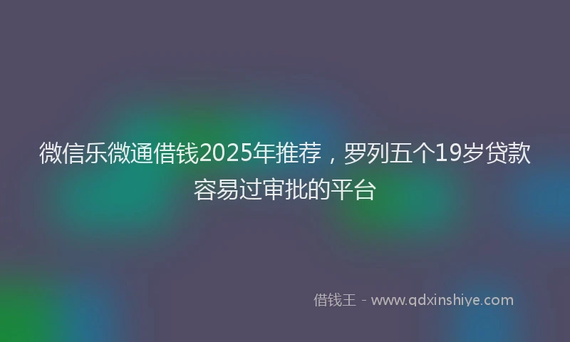 微信乐微通借钱2025年推荐，罗列五个19岁贷款容易过审批的平台