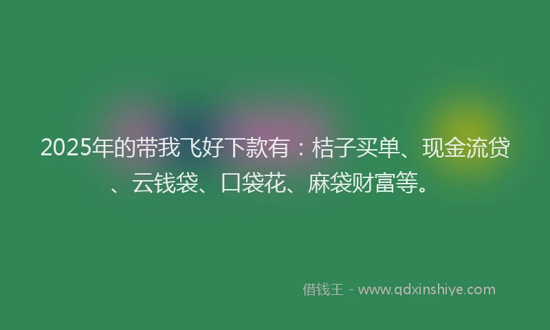 2025年的带我飞好下款有：桔子买单、现金流贷、云钱袋、口袋花、麻袋财富等。