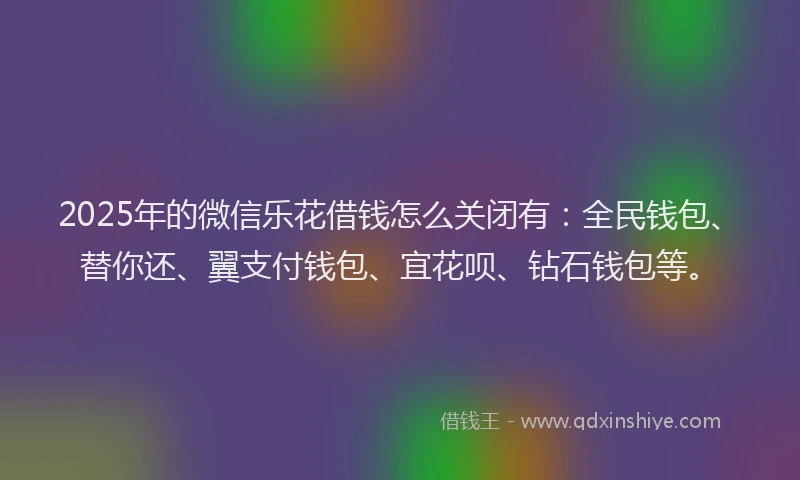 2025年的微信乐花借钱怎么关闭有：全民钱包、替你还、翼支付钱包、宜花呗、钻石钱包等。
