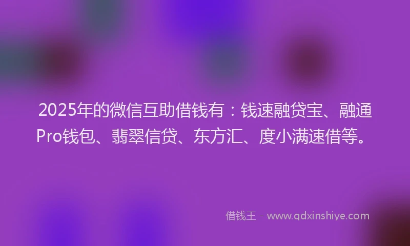 2025年的微信互助借钱有：钱速融贷宝、融通Pro钱包、翡翠信贷、东方汇、度小满速借等。
