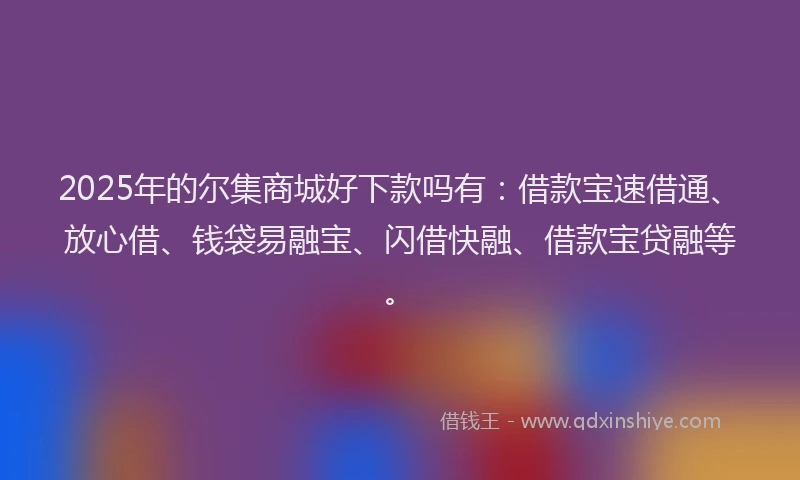 2025年的尔集商城好下款吗有：借款宝速借通、放心借、钱袋易融宝、闪借快融、借款宝贷融等。