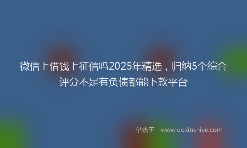 微信上借钱上征信吗2025年精选，归纳5个综合评分不足有负债都能下款平台