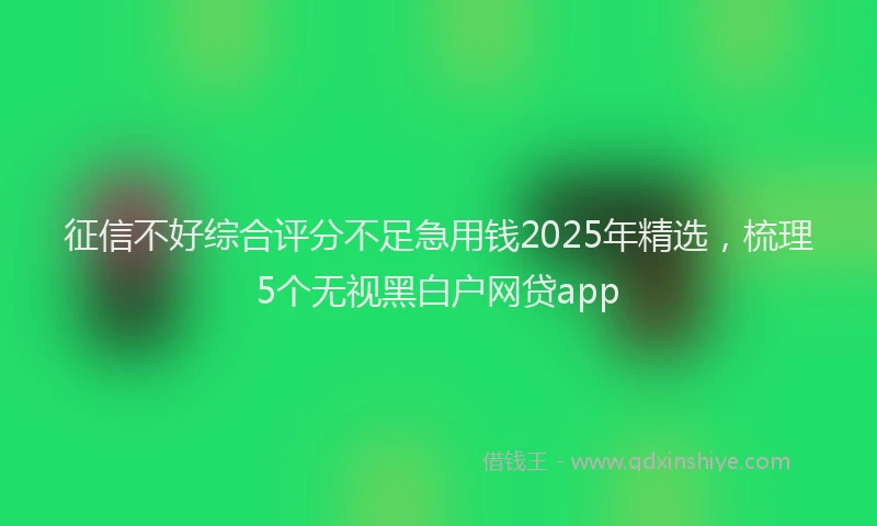 征信不好综合评分不足急用钱2025年精选，梳理5个无视黑白户网贷app