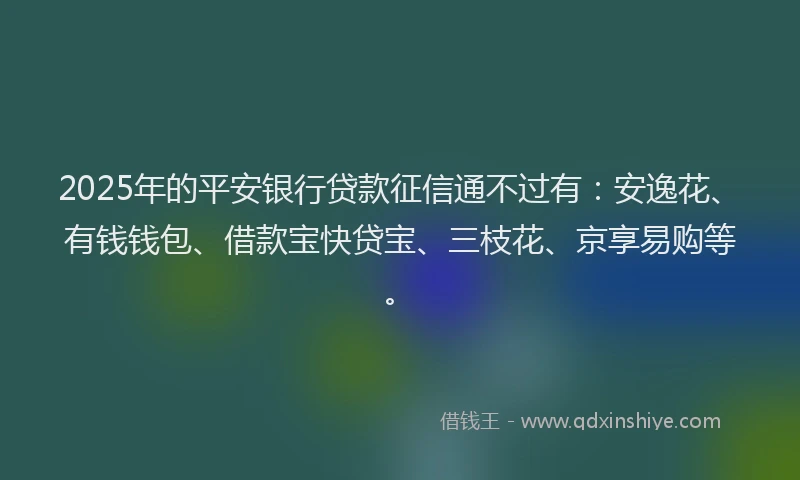 2025年的平安银行贷款征信通不过有：安逸花、有钱钱包、借款宝快贷宝、三枝花、京享易购等。