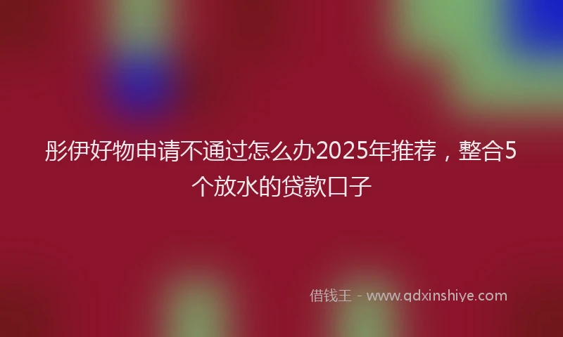 彤伊好物申请不通过怎么办2025年推荐，整合5个放水的贷款口子
