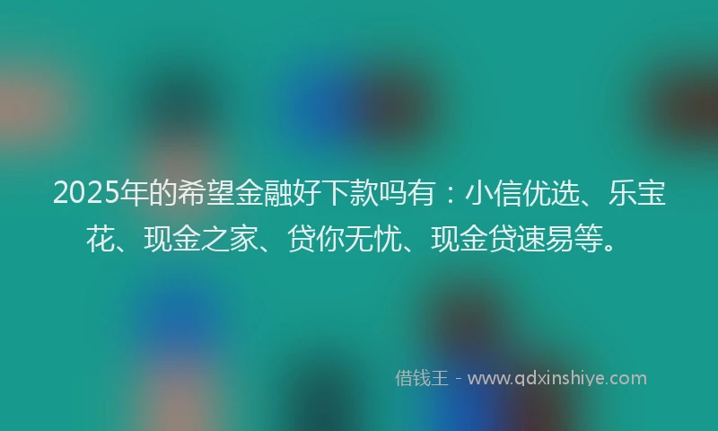 2025年的希望金融好下款吗有：小信优选、乐宝花、现金之家、贷你无忧、现金贷速易等。