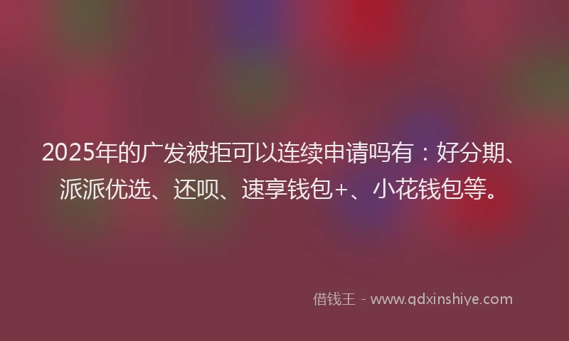 2025年的广发被拒可以连续申请吗有：好分期、派派优选、还呗、速享钱包+、小花钱包等。