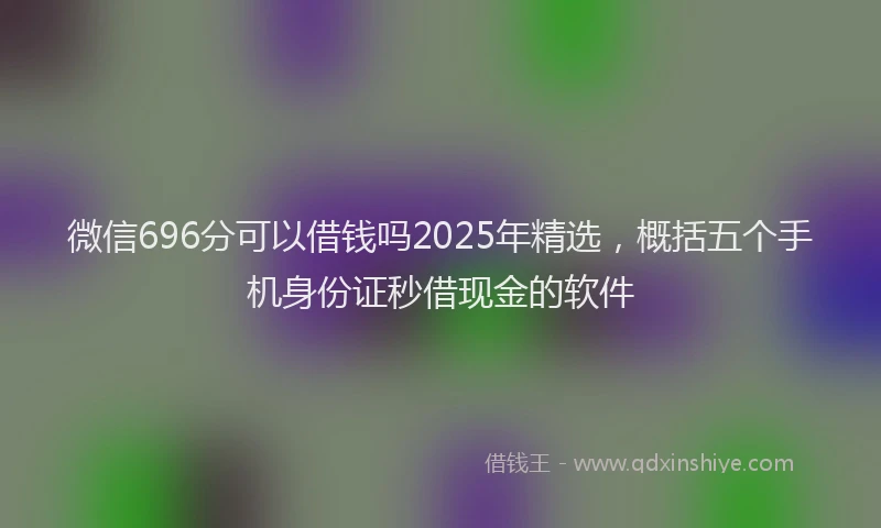 微信696分可以借钱吗2025年精选，概括五个手机身份证秒借现金的软件