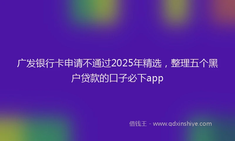 广发银行卡申请不通过2025年精选，整理五个黑户贷款的口子必下app