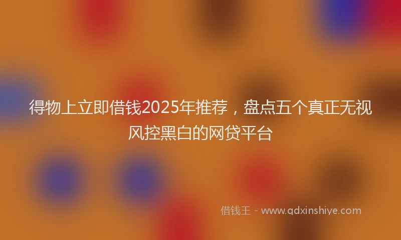 得物上立即借钱2025年推荐，盘点五个真正无视风控黑白的网贷平台