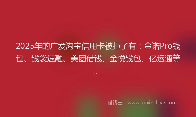 2025年的广发淘宝信用卡被拒了有：金诺Pro钱包、钱袋速融、美团借钱、金悦钱包、亿运通等。