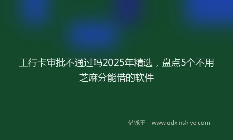 工行卡审批不通过吗2025年精选，盘点5个不用芝麻分能借的软件