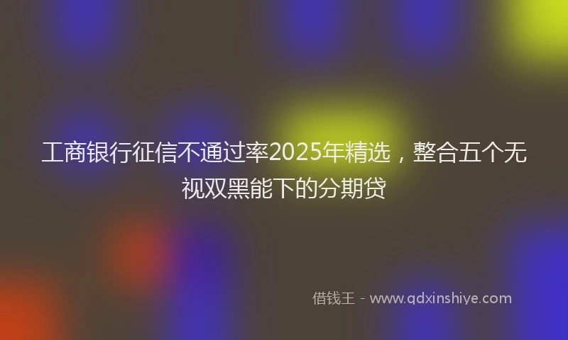 工商银行征信不通过率2025年精选，整合五个无视双黑能下的分期贷