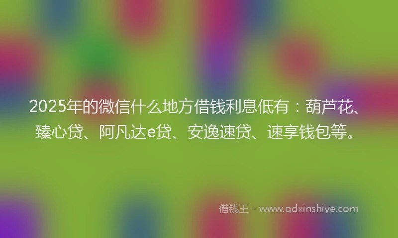 2025年的微信什么地方借钱利息低有：葫芦花、臻心贷、阿凡达e贷、安逸速贷、速享钱包等。