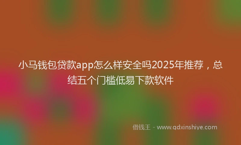 小马钱包贷款app怎么样安全吗2025年推荐，总结五个门槛低易下款软件