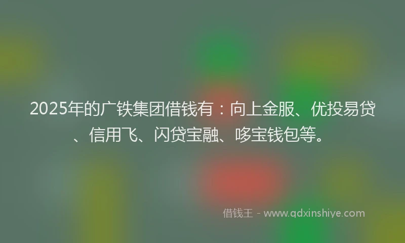2025年的广铁集团借钱有：向上金服、优投易贷、信用飞、闪贷宝融、哆宝钱包等。
