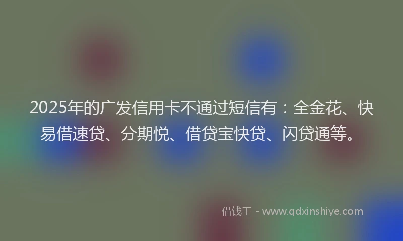 2025年的广发信用卡不通过短信有：全金花、快易借速贷、分期悦、借贷宝快贷、闪贷通等。