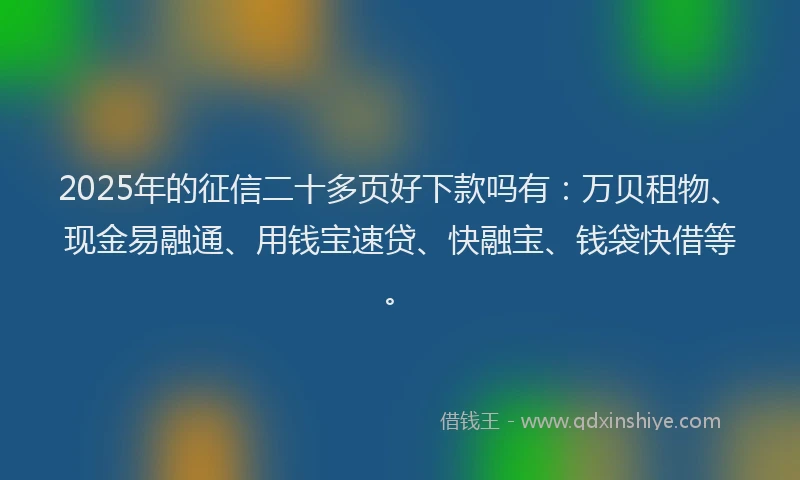 2025年的征信二十多页好下款吗有：万贝租物、现金易融通、用钱宝速贷、快融宝、钱袋快借等。