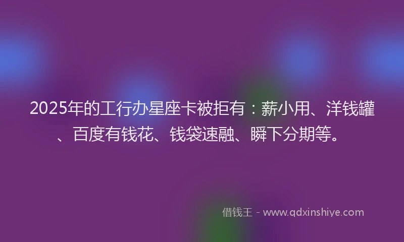 2025年的工行办星座卡被拒有：薪小用、洋钱罐、百度有钱花、钱袋速融、瞬下分期等。