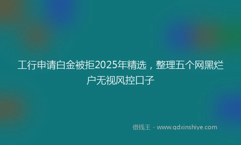 工行申请白金被拒2025年精选，整理五个网黑烂户无视风控口子