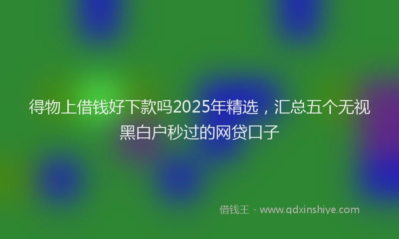 得物上借钱好下款吗2025年精选，汇总五个无视黑白户秒过的网贷口子