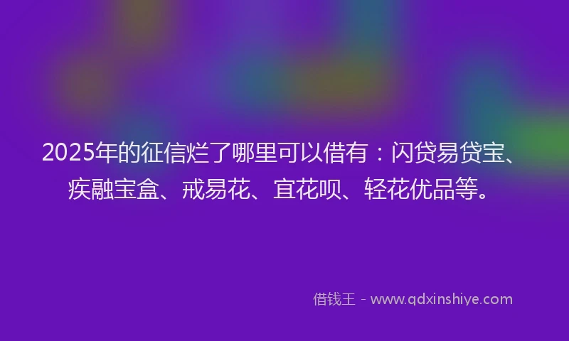 2025年的征信烂了哪里可以借有：闪贷易贷宝、疾融宝盒、戒易花、宜花呗、轻花优品等。