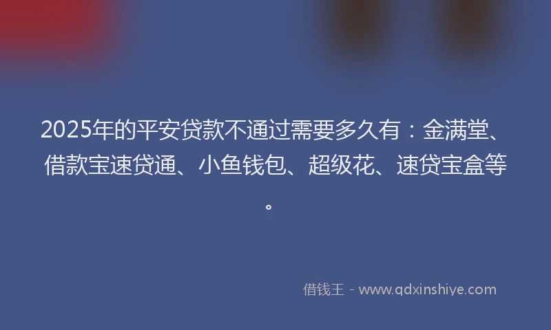2025年的平安贷款不通过需要多久有：金满堂、借款宝速贷通、小鱼钱包、超级花、速贷宝盒等。