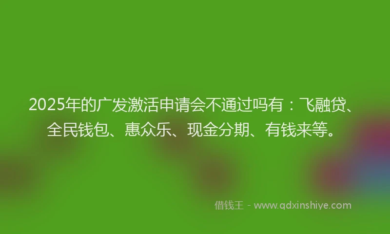 2025年的广发激活申请会不通过吗有：飞融贷、全民钱包、惠众乐、现金分期、有钱来等。