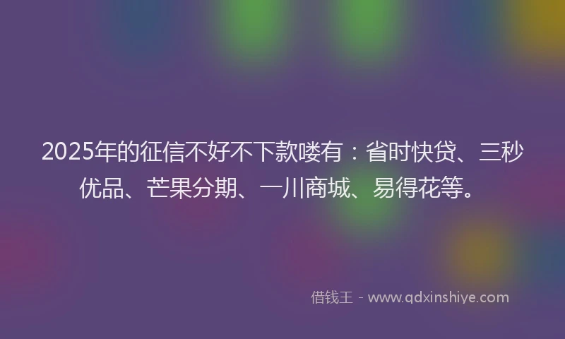 2025年的征信不好不下款喽有：省时快贷、三秒优品、芒果分期、一川商城、易得花等。