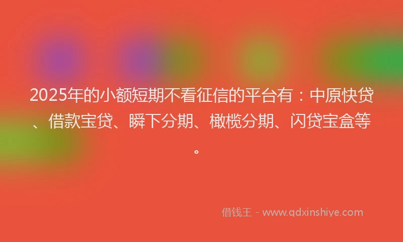 2025年的小额短期不看征信的平台有：中原快贷、借款宝贷、瞬下分期、橄榄分期、闪贷宝盒等。
