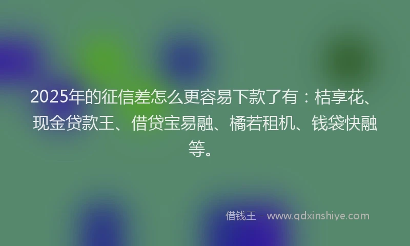 2025年的征信差怎么更容易下款了有：桔享花、现金贷款王、借贷宝易融、橘若租机、钱袋快融等。