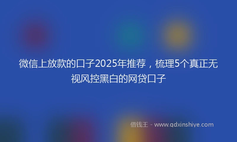 微信上放款的口子2025年推荐，梳理5个真正无视风控黑白的网贷口子