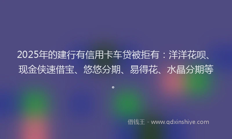 2025年的建行有信用卡车贷被拒有：洋洋花呗、现金侠速借宝、悠悠分期、易得花、水晶分期等。